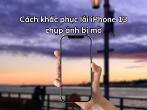 Cách khắc phục iPhone 13 chụp ảnh bị mờ nhanh nhất